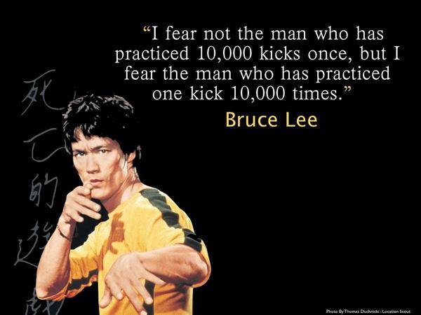 Bruce Lee quote: I fear not the man who has practiced 10,000 kicks once, but I fear the man who has practiced one kick 10,000 times.